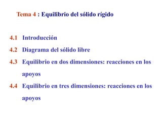 Tema 4 : Equilibrio del sólido rígido


4.1 Introducción
4.2 Diagrama del sólido libre
4.3 Equilibrio en dos dimensiones: reacciones en los
    apoyos
4.4 Equilibrio en tres dimensiones: reacciones en los
    apoyos
 