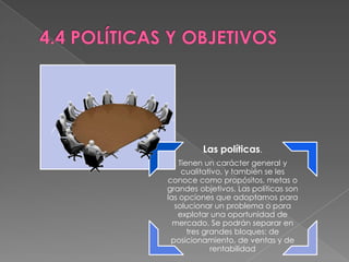 Las políticas.
    Tienen un carácter general y
     cualitativo, y también se les
conoce como propósitos, metas o
grandes objetivos. Las políticas son
las opciones que adoptamos para
  solucionar un problema o para
   explotar una oportunidad de
  mercado. Se podrán separar en
       tres grandes bloques: de
 posicionamiento, de ventas y de
              rentabilidad
 