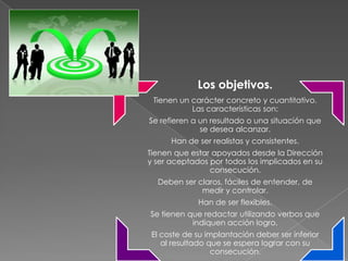 Los objetivos.
 Tienen un carácter concreto y cuantitativo.
           Las características son:
Se refieren a un resultado o una situación que
              se desea alcanzar.
      Han de ser realistas y consistentes.
Tienen que estar apoyados desde la Dirección
y ser aceptados por todos los implicados en su
                consecución.
  Deben ser claros, fáciles de entender, de
             medir y controlar.
             Han de ser flexibles.
Se tienen que redactar utilizando verbos que
           indiquen acción logro.
 El coste de su implantación deber ser inferior
    al resultado que se espera lograr con su
                  consecución.
 