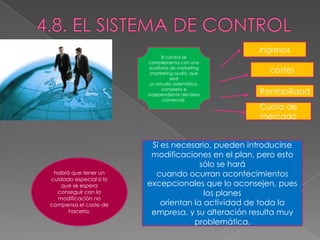 ingresos
                               El control se
                          complementa con una
                          auditoría de marketing
                          (marketing audit), que       costes
                                    será
                          un estudio sistemático,
                               completo e
                         independiente del área     Rentabilidad
                                comercial.
                                                    Cuota de
                                                    mercado


                          Si es necesario, pueden introducirse
                          modificaciones en el plan, pero esto
                                        sólo se hará
 habrá que tener un        cuando ocurran acontecimientos
cuidado especial si lo
    que se espera        excepcionales que lo aconsejen, pues
  conseguir con la                       los planes
  modificación no
compensa el coste de         orientan la actividad de toda la
      hacerla.            empresa, y su alteración resulta muy
                                      problemática.
 
