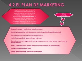 La planificación operativa del
     departamento de marketing se
    especifica en un documento de
                                                                                   Otras
        trabajo escrito y exhaustivo
   denominado plan de marketing. Lo                                              utilidades
    elabora el jefe de producto o de
      línea de productos (producto
   manager), y se trata de un plan por
   unidades estratégicas de negocio



Obliga a investigar y a reflexionar sobre la empresa.

Sirve de guía para otras actividades de dirección (organización, gestión y control)

Muestra las oportunidades y las amenazas exteriores

Facilita la aplicación de la dirección por objetivos.

Capacita a todos los integrantes de la empresa para conocer mejor tanto su papel como su
responsabilidad.

Implica costes más bajos (dinero, tiempo y aprovechamiento de oportunidades).

Favorece la gestión a largo plazo.

Permite prever soluciones para situaciones diversas.
 