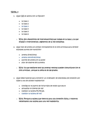 TEMA 4

  1. ¿Que OSI se asocia con un Router?


            la capa 1
            la capa 2
            la capa 3
            la capa 4
            la capa 5
            la capa 6


     o   RTA: Son dispositivos de internetworking que trabaja en la capa 3, ya que
         enlazan o interconectan, segmentos de la red completas.


  2. ¿Que tipo de antena se utilizan normalmente en el sitio principal para ofrecer
     múltiples puntos de transición?


            antena direccional
            antena omnidireccional
            parche de antena en la pared
            pilar de soporte de la antena


     o   RTA: Ya que mediante esto las antenas remotas pueden comunicarse con el
         sitio principal , porque su señal es de 360 grados.



  3. ¿Qué debe hacerse para convertir un ordenador de sobremesa de conexión por
     cable a una de acceso inalámbrico?


            configurar el puerto de infrarrojos de modo que sea el
            actualizar el cliente de red
            cambiar la tarjeta PCMCIA
            cambiar la tarjeta de red


     o   RTA: Porque la tarjeta que tiene es para una conexión física, y nosotros
         necesitamos una tarjeta para una red inalámbrica.
 