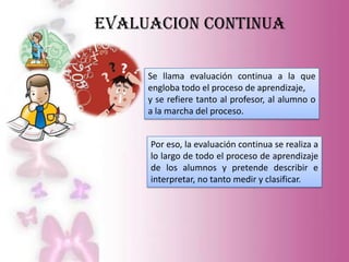 EVALUACION CONTINUA

     Se llama evaluación continua a la que
     engloba todo el proceso de aprendizaje,
     y se refiere tanto al profesor, al alumno o
     a la marcha del proceso.


     Por eso, la evaluación continua se realiza a
     lo largo de todo el proceso de aprendizaje
     de los alumnos y pretende describir e
     interpretar, no tanto medir y clasificar.
 