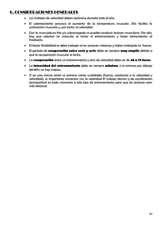 6. CONSIDERACIONES GENERALES
       Los trabajos de velocidad deben realizarse durante todo el año.
       El calentamiento provoca el aumento de la temperatura muscular. Ello facilita la
       contracción muscular y, por tanto, la velocidad.
       Con la musculatura fría y/o sobrecargada se pueden producir lesiones musculares. Por ello,
       hay que calentar los músculos al iniciar el entrenamiento y hacer estiramientos al
       finalizarlo.
       El factor flexibilidad se debe trabajar al ser acciones máximas y haber trabajado la fuerza.
       El período de recuperación entre serie y serie debe ser siempre muy amplio debido a
       que la recuperación muscular es lenta.
       La recuperación entre un entrenamiento y otro de velocidad debe ser de 48 a 72 horas .
       La intensidad del entrenamiento debe ser siempre máxima, si se entrena por debajo
       del 80% no hay mejora.
       Si en una misma sesión se entrena varias cualidades (fuerza, resistencia a la velocidad y
       velocidad), es importante comenzar con la velocidad El trabajo técnico y de coordinación
       acompañará en todo momento a este tipo de entrenamiento para que las acciones sean
       más efectivas




                                                                                                 40
 
