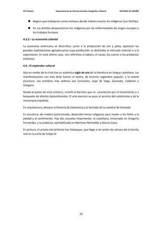 IES Vistazul                  Departamento de Ciencias Sociales, Geografía e Historia   HISTORIA DE ESPAÑA



      Negros que trabajaron como esclavos donde habían muerto los indígenas (Las Antillas)

      En Las Antillas desparecieron los indígenas por las enfermedades de origen europeo y
       los trabajos forzosos.

4.3.2.- La economía colonial

La economía americana se diversifica: junto a la producción de oro y plata, aparecen las
grandes explotaciones agropecuarias cuya producción se destinaba al mercado colonial o a la
exportación. En este último caso, nos referimos al tabaco, el cacao, los cueros o los productos
tintóreos.

4.4.- El esplendor cultural

Aún en medio de la crisis fue un auténtico siglo de oro de la literatura en lengua castellana. Las
manifestaciones con más éxito fueron el teatro, de enorme raigambre popular, y la novela
picaresca. Los nombres más señeros son Cervantes, Lope de Vega, Quevedo, Calderón y
Góngora.

Desde el punto de vista artístico, triunfó el barroco que se caracterizó por el movimiento y a
búsqueda de efectos deslumbrantes. El arte barroco se puso al servicio del catolicismo y de la
monarquía española.

En arquitectura, destaca la Clerecía de Salamanca y la fachada de la catedral de Granada.

En escultura, de madera policromada, desarrolla temas religiosos para mover a los fieles a la
piedad y al sentimiento. Hay dos escuelas importantes: la castellana, encarnada en Gregorio
Fernández, y la andaluza, ejemplificada en Martínez Montañés y Alonso Cano.

En pintura, el artista más brillante fue Velázquez, que llegó a ser pintor de cámara de la familia
real en la corte de Felipe IV.




                                                       10
 