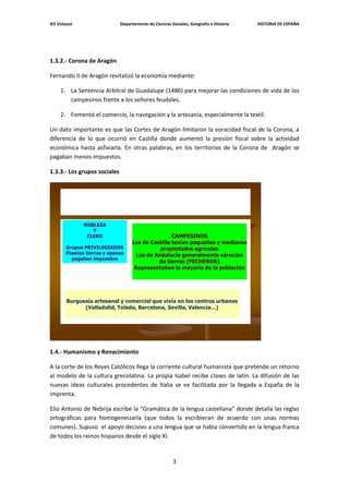 IES Vistazul                  Departamento de Ciencias Sociales, Geografía e Historia   HISTORIA DE ESPAÑA




1.3.2.- Corona de Aragón

Fernando II de Aragón revitalizó la economía mediante:

     1. La Sentencia Arbitral de Guadalupe (1486) para mejorar las condiciones de vida de los
        campesinos frente a los señores feudales.

     2. Fomentó el comercio, la navegación y la artesanía, especialmente la textil.

Un dato importante es que las Cortes de Aragón limitaron la voracidad fiscal de la Corona, a
diferencia de lo que ocurrió en Castilla donde aumentó la presión fiscal sobre la actividad
económica hasta asfixiarla. En otras palabras, en los territorios de la Corona de Aragón se
pagaban menos impuestos.

1.3.3.- Los grupos sociales




               NOBLEZA
                  Y
                CLERO                               CAMPESINOS
                                    Los de Castilla tenían pequeñas y medianas
        Grupos PRIVILEGIADOS                   propiedades agrícolas
        Poseían tierras y apenas      Los de Andalucía generalmente carecían
          pagaban impuestos
                                              de tierras (PECHEROS)
                                     Representaban la mayoría de la población




        Burguesía artesanal y comercial que vivía en los centros urbanos
              (Valladolid, Toledo, Barcelona, Sevilla, Valencia…)




1.4.- Humanismo y Renacimiento

A la corte de los Reyes Católicos llega la corriente cultural humanista que pretende un retorno
al modelo de la cultura grecolatina. La propia Isabel recibe clases de latín. La difusión de las
nuevas ideas culturales procedentes de Italia se ve facilitada por la llegada a España de la
imprenta.

Elio Antonio de Nebrija escribe la “Gramática de la lengua castellana” donde detalla las reglas
ortográficas para homogeneizarla (que todos la escribieran de acuerdo con unas normas
comunes). Supuso el apoyo decisivo a una lengua que se había convertido en la lengua franca
de todos los reinos hispanos desde el siglo XI.


                                                        3
 