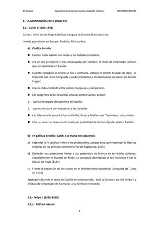 IES Vistazul                     Departamento de Ciencias Sociales, Geografía e Historia   HISTORIA DE ESPAÑA



2.- LA MONARQUÍA EN EL SIGLO XVI

2.1.- Carlos I (1500-1558)

Carlos I, nieto de los Reyes Católicos inaugura la dinastía de los Austrias.

Hereda posesiones en Europa, América, África y Asia.

     a) Política interior

      Carlos I había nacido en Flandes y no hablaba castellano.

      Era un rey extranjero y más preocupado por comprar el título de emperador alemán
       que por quedarse en España.

      Cuando consiguió el dinero se fue a Alemania. Obtuvo el dinero después de dejar la
       tesorería del reino menguada y pedir préstamos a los banqueros alemanes (la familia
       Fugger)

      Creció el descontento entre nobles, burgueses y campesinos.

      Los dirigentes de las revueltas urbanas contra Carlos I pedían:

     1.        que se encargara del gobierno de España.

     2.        que no triturara con impuestos a las ciudades.

      Los líderes de la revuelta fueron Padilla, Bravo y Maldonado. Terminaron decapitados.

      Con sus muertes desapareció cualquier posibilidad de limitar el poder real en Castilla.



     b) En política exterior, Carlos I se marca tres objetivos:

     a) Extender la fe católica frente a los protestantes, aunque tuvo que reconocer la libertad
        religiosa de los príncipes alemanes (Paz de Augsburgo, 1556)

     b) Defender sus posesiones frente a las apetencias de Francia en territorios italianos,
        especialmente el Ducado de Milán. Lo consiguió derrotando al rey Francisco I tras la
        batalla de Pavía (1525)

     c) Frenar la expansión de los turcos en el Mediterráneo occidental (conquista de Túnez
        en 1535)

     Agotado y dejando el reino de Castilla en la bancarrota, dejó la Corona a su hijo Felipe II y
     el título de emperador de Alemania a su hermano Fernando.



     2.2.- Felipe II (1556-1598)

     2.2.1.- Política interior

                                                           4
 