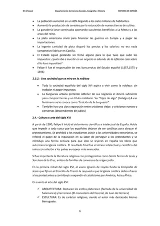 IES Vistazul                   Departamento de Ciencias Sociales, Geografía e Historia   HISTORIA DE ESPAÑA



               La población aumentó en un 40% llegando a los siete millones de habitantes.
               Aumentó la producción de cereales por la roturación de nuevas tierras de cultivo.
               La ganadería lanar continuaba aportando suculentos beneficios a La Mesta y a las
               arcas del reino.
               La plata americana sirvió para financiar las guerras en Europa y a pagar las
               importaciones.
               La ingente cantidad de plata disparó los precios y los salarios: no era nada
               competitivo fabricar en Castilla.
               El Estado siguió gastando sin freno alguno para lo que tuvo que subir los
               impuestos: ¿quién iba a invertir en un negocio si además de la inflación caía sobre
               él la losa impositiva?
               Felipe II fue el responsable de tres bancarrotas del Estado español (1557,1575 y
               1596)

           2.3.2.- Una sociedad que se mira en la nobleza

                   Toda la sociedad española del siglo XVI aspira a vivir como la nobleza: sin
                   trabajar ni pagar impuestos.
                   La burguesía urbana pretende obtener de sus negocios el dinero suficiente
                   para comprar tierras y un título nobiliario. Ser “hijos de algo” (hidalgos) A ese
                   fenómeno se le conoce como “traición de la burguesía”.
                   También hay una clara separación entre cristianos viejos y cristianos nuevos o
                   conversos (descendientes de judíos)

           2.4.- Cultura y arte del siglo XVI

           A partir de 1580, Felipe II inició el aislamiento científico e intelectual de España. Había
           que impedir a toda costa que los españoles dejaran de ser católicos para abrazar el
           protestantismo. Se prohibió a los estudiantes asistir a las universidades extranjeras, se
           reforzó el papel de la Inquisición en su labor de perseguir a los protestantes y se
           introdujo una férrea censura para que sólo se leyeran en España los libros que
           autorizara la Iglesia católica. El resultado final fue el atraso intelectual y científico del
           reino con relación a los países europeos más avanzados.

           Sí fue importante la literatura religiosa con protagonistas como Santa Teresa de Jesús y
           San Juan de la Cruz, ambos de familias de conversos de origen judío.

           En la primera mitad del siglo XVI, el vasco Ignacio de Loyola funda la Compañía de
           Jesús que fijó en el Concilio de Trento la respuesta que la Iglesia católica debía ofrecer
           a los protestantes y contribuyó a expandir el catolicismo por América, Asia y África.

           En cuanto al arte del siglo XVI:

                ARQUITECTURA: Destacan los estilos plateresco (fachada de la universidad de
                 Salamanca) y herreriano (El monasterio del Escorial, de Juan de Herrera)
                ESCULTURA: Es de carácter religioso, siendo el autor más destacado Alonso
                 Berruguete.


                                                         6
 