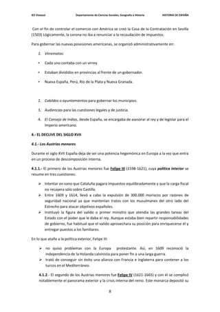 IES Vistazul                 Departamento de Ciencias Sociales, Geografía e Historia   HISTORIA DE ESPAÑA



 Con el fin de controlar el comercio con América se creó la Casa de la Contratación en Sevilla
(1503) Lógicamente, la corona no iba a renunciar a la recaudación de impuestos.

Para gobernar las nuevas posesiones americanas, se organizó administrativamente en:

     1. Virreinatos:

     •     Cada uno contaba con un virrey.

     •     Estaban divididos en provincias al frente de un gobernador.

     •     Nueva España, Perú, Río de la Plata y Nueva Granada.



     2. Cabildos o ayuntamientos para gobernar los municipios.

     3. Audiencias para las cuestiones legales y de justicia.

     4. El Consejo de Indias, desde España, se encargaba de asesorar al rey y de legislar para el
        Imperio americano.

4.- EL DECLIVE DEL SIGLO XVII

4.1.- Los Austrias menores

Durante el siglo XVII España deja de ser una potencia hegemónica en Europa a la vez que entra
en un proceso de descomposición interna.

4.1.1.- El primero de los Austrias menores fue Felipe III (1598-1621), cuya política interior se
resume en tres cuestiones:

      Intentar en vano que Cataluña pagara impuestos equilibradamente y que la carga fiscal
       no recayera sólo sobre Castilla.
      Entre 1609 y 1614, llevó a cabo la expulsión de 300.000 moriscos por razones de
       seguridad nacional ya que mantenían tratos con los musulmanes del otro lado del
       Estrecho para atacar objetivos españoles.
      Instituyó la figura del valido o primer ministro que atendía las grandes tareas del
       Estado con el poder que le daba el rey. Aunque estaba bien repartir responsabilidades
       de gobierno, fue habitual que el valido aprovechara su posición para enriquecerse él y
       entregar puestos a los familiares.

En lo que atañe a la política exterior, Felipe III:

       no quiso problemas con la Europa protestante. Así, en 1609 reconoció la
        independencia de la Holanda calvinista para poner fin a una larga guerra.
       trató de conseguir sin éxito una alianza con Francia e Inglaterra para contener a los
        turcos en el Mediterráneo.

      4.1.2.- El segundo de los Austrias menores fue Felipe IV (1621-1665) y con él se complicó
      notablemente el panorama exterior y la crisis interna del reino. Este monarca depositó su

                                                       8
 