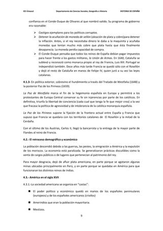 IES Vistazul                    Departamento de Ciencias Sociales, Geografía e Historia   HISTORIA DE ESPAÑA



      confianza en el Conde-Duque de Olivares al que nombró valido. Su programa de gobierno
      era razonable:

                Castigos ejemplares para los políticos corruptos.
                Detener la acuñación de moneda de vellón (aleación de plata y cobre)para detener
                 la inflación. Antes, si el rey necesitaba dinero le daba a la maquinita y acuñaba
                 monedas que tenían mucho más cobre que plata hasta que ésta finalmente
                 desaparecía. La moneda perdía capacidad de compra.
                El Conde-Duque pensaba que todos los reinos de España debían pagar impuestos
                 para hacer frente a los gastos militares, la Unión de Armas. En 1640, Cataluña se
                 sublevó y reconoció como monarca propio al rey de Francia, Luis XIII. Portugal se
                 independizó también. Doce años más tarde Francia se quedó sólo con el Rosellón
                 y dejó el resto de Cataluña en manos de Felipe IV, quien juró a su vez las leyes
                 catalanas.

4.1.3- En política exterior, sobrevino el hundimiento a través del Tratado de Westfalia (1648) y
la posterior Paz de los Pirineos (1659).

La Paz de Westfalia marca el fin de la hegemonía española en Europa y permitirá a los
protestantes de Europa Central conservar su fe sin injerencias por parte de los católicos. En
definitiva, triunfa la libertad de conciencia (cada cual que tenga la fe que mejor crea) a la vez
que fracasa la política de agresividad y de intolerancia de la católica monarquía española.

La Paz de los Pirineos supone la fijación de la frontera actual entre España y Francia que
supuso que Francia se quedara con los territorios catalanes de El Rosellón y la mitad de la
Cerdaña.

Con el último de los Austrias, Carlos II, llegó la bancarrota y la entrega de la mayor parte de
Flandes al reino de Francia.

4.2.- El retroceso demográfico y económico

La población descendió debido a las guerras, las pestes, la emigración a América y la expulsión
de los moriscos. La economía está paralizada. Se generalizaron prácticas discutibles como la
venta de cargos públicos o de lugares que pertenecían al patrimonio del rey.

Para mayor desgracia, dejó de afluir plata americana, en parte porque se agotaron algunas
minas ubicadas principalmente en Perú, y en parte porque se quedaba en América para que
funcionaran los distintos reinos de Indias.

4.3.- América en el siglo XVII

4.3.1.-La sociedad americana se organiza en “castas”:

      El poder político y económico quedó en manos de los españoles peninsulares
       (europeos) y de los españoles americanos (criollos)

      Amerindios que eran la población mayoritaria.

      Mestizos.

                                                          9
 