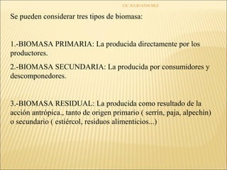 CIC JULIO SÁNCHEZ


Se pueden considerar tres tipos de biomasa:


1.-BIOMASA PRIMARIA: La producida directamente por los
productores.
2.-BIOMASA SECUNDARIA: La producida por consumidores y
descomponedores.


3.-BIOMASA RESIDUAL: La producida como resultado de la
acción antrópica., tanto de origen primario ( serrín, paja, alpechín)
o secundario ( estiércol, residuos alimenticios...)
 