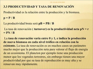CIC JULIO SÁNCHEZ


3.3 PRODUCTIVIDAD Y TASA DE RENOVACIÓN
Productividad es la relación entre la producción y la biomasa.
p=P/B
La productividad bruta será pB = PB / B
La tasa de renovación ( turnover) es la productividad neta pN = r
= PN / B
 La tasa de renovación varía entre 0 y 1, e indica la producción
de nueva biomasa en cada nivel trófico en relación con la
existente. La tasa de renovación es en muchos casos un parámetro
mucho mejor que la producción neta para valorar el flujo de energía
de un ecosistema. El plancton por ejemplo tiene una producción
menor que los vegetales terrestres, sin embargo tienen una mayor
productividad por que su tasa de reproducción es muy alta y se
renuevan muy rápidamente.
 