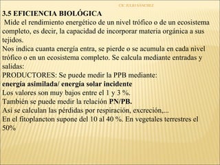 CIC JULIO SÁNCHEZ

3.5 EFICIENCIA BIOLÓGICA
 Mide el rendimiento energético de un nivel trófico o de un ecosistema
completo, es decir, la capacidad de incorporar materia orgánica a sus
tejidos.
Nos indica cuanta energía entra, se pierde o se acumula en cada nivel
trófico o en un ecosistema completo. Se calcula mediante entradas y
salidas:
PRODUCTORES: Se puede medir la PPB mediante:
energía asimilada/ energía solar incidente
Los valores son muy bajos entre el 1 y 3 %.
También se puede medir la relación PN/PB.
Así se calculan las pérdidas por respiración, excreción,...
En el fitoplancton supone del 10 al 40 %. En vegetales terrestres el
50%
 