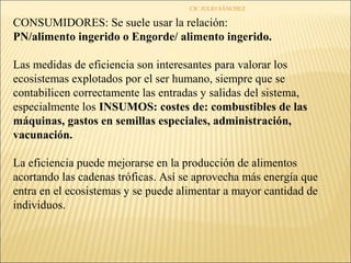 CIC JULIO SÁNCHEZ

CONSUMIDORES: Se suele usar la relación:
PN/alimento ingerido o Engorde/ alimento ingerido.

Las medidas de eficiencia son interesantes para valorar los
ecosistemas explotados por el ser humano, siempre que se
contabilicen correctamente las entradas y salidas del sistema,
especialmente los INSUMOS: costes de: combustibles de las
máquinas, gastos en semillas especiales, administración,
vacunación.

La eficiencia puede mejorarse en la producción de alimentos
acortando las cadenas tróficas. Así se aprovecha más energía que
entra en el ecosistemas y se puede alimentar a mayor cantidad de
individuos.
 