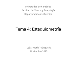 Universidad de Carabobo
  Facultad de Ciencia y Tecnología
    Departamento de Química




Tema 4: Estequiometría


       Lcda. María Tapizquent
          Noviembre 2012
 