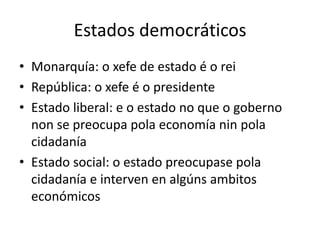 Estados democráticos
• Monarquía: o xefe de estado é o rei
• República: o xefe é o presidente
• Estado liberal: e o estado no que o goberno
  non se preocupa pola economía nin pola
  cidadanía
• Estado social: o estado preocupase pola
  cidadanía e interven en algúns ambitos
  económicos
 