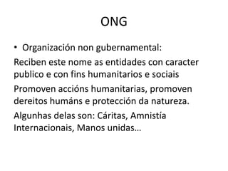 ONG
• Organización non gubernamental:
Reciben este nome as entidades con caracter
publico e con fins humanitarios e sociais
Promoven accións humanitarias, promoven
dereitos humáns e protección da natureza.
Algunhas delas son: Cáritas, Amnistía
Internacionais, Manos unidas…
 