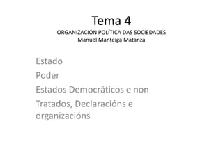Tema 4
    ORGANIZACIÓN POLÍTICA DAS SOCIEDADES
          Manuel Manteiga Matanza


Estado
Poder
Estados Democráticos e non
Tratados, Declaracións e
organizacións
 