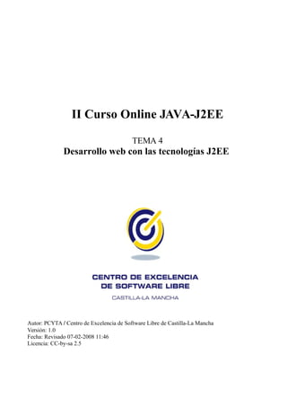 II Curso Online JAVA-J2EE

                                          TEMA 4
              Desarrollo web con las tecnologías J2EE




Autor: PCYTA / Centro de Excelencia de Software Libre de Castilla-La Mancha
Versión: 1.0
Fecha: Revisado 07-02-2008 11:46
Licencia: CC-by-sa 2.5
 