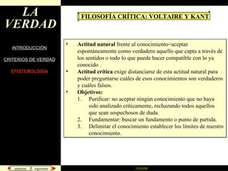 LA VERDAD INTRODUCCIÓN CRITERIOS DE VERDAD EPISTEMOLOGÍA FILOSOFÍA CRÍTICA: VOLTAIRE Y KANT Actitud natural  frente al conocimiento=aceptar espontáneamente como verdadero aquello que capta a través de los sentidos o todo lo que puede hacer compatible con lo ya conocido . Actitud crítica  exige distanciarse de esta actitud natural para poder preguntarse cuáles de esos conocimientos son verdaderos y cuáles falsos. Objetivos:  Purificar: no aceptar ningún conocimiento que no haya sido analizado críticamente, rechazando todos aquellos que sean sospechosos de duda.  Fundamentar: buscar un fundamento o punto de partida. Delimitar el conocimiento establecer los límites de nuestro conocimiento. 