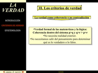 LA VERDAD INTRODUCCIÓN CRITERIOS DE VERDAD EPISTEMOLOGÍA II. Los criterios de verdad La verdad como coherencia o no contradicción Verdad formal de las matemáticas y la lógica: Coherencia dentro del sistema p>q y q>r > p>r No necesita realidad exterior.  No necesitamos salir del pensamiento para determinar qué es lo verdadero o lo falso.  