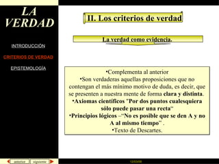 LA VERDAD INTRODUCCIÓN CRITERIOS DE VERDAD EPISTEMOLOGÍA II. Los criterios de verdad La verdad como evidencia .   Complementa al anterior Son verdaderas aquellas proposiciones que no contengan el más mínimo motivo de duda, es decir, que se presenten a nuestra mente de forma  clara y distinta .  Axiomas científicos  " Por dos puntos cualesquiera sólo puede pasar una recta “ Principios lógicos  –“ No es posible que se den A y no A al mismo tiempo ” . Texto de Descartes. 