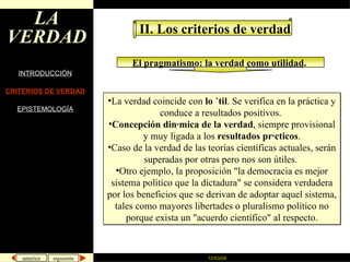 LA VERDAD INTRODUCCIÓN CRITERIOS DE VERDAD EPISTEMOLOGÍA II. Los criterios de verdad El pragmatismo: la verdad como utilidad .   La verdad coincide con  lo útil . Se verifica en la práctica y conduce a resultados positivos.  Concepción dinámica de la verdad , siempre provisional y muy ligada a los  resultados prácticos . Caso de la verdad de las teorías científicas actuales, serán superadas por otras pero nos son útiles.  Otro ejemplo, la proposición "la democracia es mejor sistema político que la dictadura" se considera verdadera por los beneficios que se derivan de adoptar aquel sistema, tales como mayores libertades o pluralismo político no porque exista un "acuerdo científico" al respecto. 