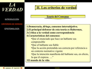 LA VERDAD INTRODUCCIÓN CRITERIOS DE VERDAD EPISTEMOLOGÍA II. Los criterios de verdad Teoría del Consenso   Democracia, diálogo, consenso intersubjetivo. El principal defensor de esta teoría es Habermas,  Crítica a la verdad como correspondencia Características del consenso:  Que el enunciado que hace un hablante sea comprensible Que el hablante sea fiable Que la acción pretendida sea correcta por referencia a un contexto normativo vigente Que la intención manifiesta del hablante sea, en efecto, la que él expresa. …”  El mundo de la vida 