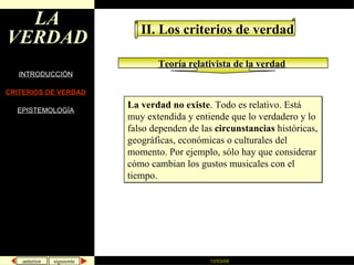 LA VERDAD INTRODUCCIÓN CRITERIOS DE VERDAD EPISTEMOLOGÍA II. Los criterios de verdad Teoría relativista de la verdad   La verdad no existe . Todo es relativo. Está muy extendida y entiende que lo verdadero y lo falso dependen de las  circunstancias  históricas, geográficas, económicas o culturales del momento. Por ejemplo, sólo hay que considerar cómo cambian los gustos musicales con el tiempo.  
