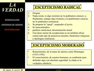 LA VERDAD INTRODUCCIÓN CRITERIOS DE VERDAD EPISTEMOLOGÍA ESCEPTICISMO RADICAL Gorgias Nada existe; si algo existiera no lo podríamos conocer, y, finalmente, aunque algo existiera y lo pudiéramos conocer, no lo podríamos comunicar. Se propone la “epojé", suspender el juicio. Se autocontradice . parálisis intelectual, desorientación moral. Una dosis menor de escepticismo es un antídoto eficaz contra todo tipo de prejuicios morales, fanatismos religiosos e ideologías totalitarias.  ESCEPTICISMO MODERADO Renacimiento, de la mano de autores como Montaigne (1533-1592). El conocimiento, de asuntos humanos, es cambiante para defender algo con absoluta seguridad. La duda es la verdadera sabiduría.   
