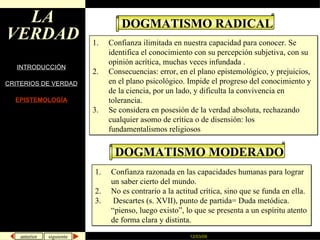 LA VERDAD INTRODUCCIÓN CRITERIOS DE VERDAD EPISTEMOLOGÍA DOGMATISMO RADICAL Confianza ilimitada en nuestra capacidad para conocer. Se identifica el conocimiento con su percepción subjetiva, con su opinión acrítica, muchas veces infundada . Consecuencias: error, en el plano epistemológico, y prejuicios, en el plano psicológico. Impide el progreso del conocimiento y de la ciencia, por un lado, y dificulta la convivencia en tolerancia. Se considera en posesión de la verdad absoluta, rechazando cualquier asomo de crítica o de disensión: los fundamentalismos religiosos  DOGMATISMO MODERADO Confianza razonada en las capacidades humanas para lograr un saber cierto del mundo.  No es contrario a la actitud crítica, sino que se funda en ella. Descartes (s. XVII), punto de partida= Duda metódica. “pienso, luego existo”, lo que se presenta a un espíritu atento de forma clara y distinta.  