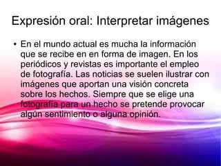 Expresión oral: Interpretar imágenes
●   En el mundo actual es mucha la información
    que se recibe en en forma de imagen. En los
    periódicos y revistas es importante el empleo
    de fotografía. Las noticias se suelen ilustrar con
    imágenes que aportan una visión concreta
    sobre los hechos. Siempre que se elige una
    fotografía para un hecho se pretende provocar
    algún sentimiento o alguna opinión.
 