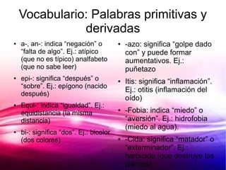 Vocabulario: Palabras primitivas y
               derivadas
●   a-, an-: indica “negación” o         ●   -azo: significa “golpe dado
    “falta de algo”. Ej.: atípico            con” y puede formar
    (que no es típico) analfabeto            aumentativos. Ej.:
    (que no sabe leer)                       puñetazo
●   epi-: significa “después” o          ●   Itis: significa “inflamación”.
    “sobre”. Ej.: epígono (nacido
                                             Ej.: otitis (inflamación del
    después)
                                             oído)
●   Equi-: indica “igualdad”. Ej.:
    equidistancia (la misma
                                         ●   -Fobia: indica “miedo” o
    distancia)                               “aversión”. Ej.: hidrofobia
                                             (miedo al agua).
●   bi-: significa “dos”. Ej.: bicolor
    (dos colores)                        ●   -Cida: significa “matador” o
                                             “exterminador”. Ej.:
                                             herbicida (que destruye las
                                             plantas)
 