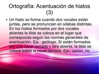 Ortografía: Acentuación de hiatos
                   (3)
●   Un hiato se forma cuando dos vocales están
    juntas, pero se pronuncian en sílabas distintas.
    En los hiatos formados por dos vocales
    abiertas la tilde se coloca en el lugar que
    corresponda según las normas generales de
    acentuación. Ejs.: geólogo. Si están formados
    por una vocal cerrada y otra abierta, la tilde se
    coloca sobre la vocal cerrada. Ejs.: salían, río
 