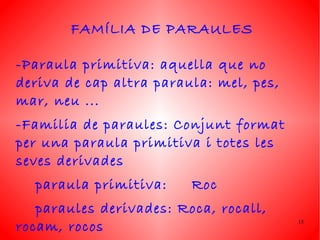 FAMÍLIA DE PARAULES

-Paraula primitiva: aquella que no
deriva de cap altra paraula: mel, pes,
mar, neu ...
-Familia de paraules: Conjunt format
per una paraula primitiva i totes les
seves derivades
  paraula primitiva:     Roc
   paraules derivades: Roca, rocall,
rocam, rocos                             15
 