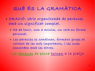 QUÈ ÉS LA GRAMÀTICA
●   ORACIÓ: sèrie organitzada de paraules
    amb un significat complet.
    ●   Ha de tenir, com a mínim, un verb en forma
        personal.
    ●   Les paraules es combinen, formant grups al
        voltant de les més importants, i les unes
        concorden amb les altres.
     Les barques de pesca tornen a la platja


                                                     19
 