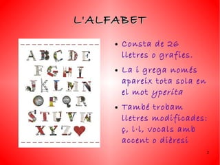 L'ALFABET
     ●   Consta de 26
         lletres o grafies.
     ●   La i grega només
         apareix tota sola en
         el mot yperita
     ●   També trobam
         lletres modificades:
         ç, l·l, vocals amb
         accent o dièresi
                                2
 