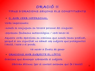 ORACIÓ II
    TIPUS D'ORACIONS SEGONS ELS CONSTITUENTS

●   O. AMB VERB IMPERSONAL
Verbs impersonals:
-només es conjuguen en tercera persona del singular.
-expressen fenòmens meteorològics / verb haver-hi
Aquests verbs apareixen en oracions que només tenen predicat,
perquè el seu signifcat no admet cap subjecte que protagonitzi
l'acció, l'esta o el procés.
                     Va nevar a finals de gener
●   ORACIONS AMB SUBJECTE EL·LÍPTIC
Oracions que donenper sobreentès el subjecte.
     Obriran dilluns (per el context entenem qui fa l'acció)     22
 