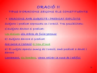 ORACIÓ II
    TIPUS D'ORACIONS SEGONS ELS CONSTITUENTS

●   ORACIONS AMB SUBJECTE I PREDICAT EXPLÍCITS
Subjecte i predicat expressats en l'oració. Tres possibilitats:
1)Subjecte davant el predicat:
Les alzines són arbres de fulla perenne
2) Subjecte darrera el predicat
Ara entra a l'estació el tren d'Inca
3) El subjete apareix enmig de l'oració, amb predicat a davat i
darrere
Lentament, els bombers, varen retirar la runa de l'edifici


                                                                  23
 