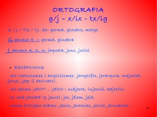 ORTOGRAFIA
                         g/j – x/ix - tx/ig
G / J / TG / TJ. So: germà, ginebre, metge

G        davant E. I: germà, ginebra

J       davant A, O, U: jaqueta, jonc, juliol


    ●    EXCEPCIONS
 -els llatinismes i anglicismes: jeroglífic, jerarquia, majestat,
jersei, jeep (i derivats).
-els aplecs -JECT- , -JECC-: sub jecte, injecció, adjectiu.
-el verb JAURE (o jeure): jec, jéiem, jeia.
-noms d’origen hebreu: Jesús, Jeremies, Jericó, Jerusalem.
                                                                    26
 