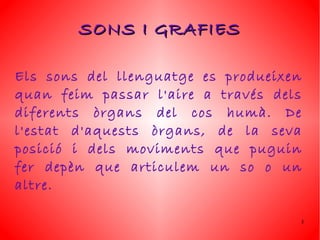 SONS I GRAFIES

Els sons del llenguatge es produeixen
quan feim passar l'aire a través dels
diferents òrgans del cos humà. De
l'estat d'aquests òrgans, de la seva
posició i dels moviments que puguin
fer depèn que articulem un so o un
altre.

                                    3
 