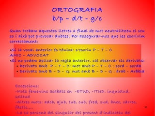 ORTOGRAFIA
                      b/p – d/t - g/c
Quan trobam aquestes lletres a final de mot neutralitzen el seu
so i això pot provocar dubtes. Per assegurar-nos que les escrivim
correctament:
●Si la vocal anterior és tónica: s'escriu P – T – C
AMIC – ADVOCAT
●Sí no podem aplicar la regla anterior, cal observar els derivats:

   ● Derivats amb   P – T – C: mot amb P – T – C : sord – sorda
   ● Derivats amb B – D – G: mot amb B – D – G : àrab - Aràbia




    Excepcions:
    -Mots femenins acabats en -ETUD, -ITUD: inquietud,
    solitud
    -Altres mots: adob, ajub, tub, cub, fred, sud, ànec, càrrec,
    fàstic,...                                                       30

    -La 1a persona del singular del present d'indicatiu del
 