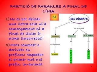 PARTICIÓ DE PARAULES A FINAL DE
                LÍNIA
                        3)
1)No es pot deixar
 una lletra sola ni a
 començament ni a
 final de línia: à-
 nima (incorrecte)
2)Mots compost o
 derivats en
 prefixos: respectar
 el primer mot o el
 prefix: in-animat                  9
 