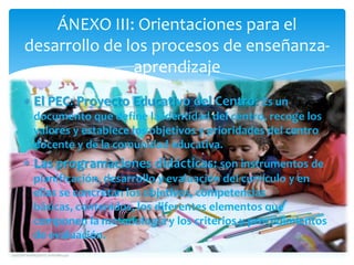 ÁNEXO III: Orientaciones para el
desarrollo de los procesos de enseñanza-
               aprendizaje
 El PEC: Proyecto Educativo del Centro: Es un
 documento que define la identidad del centro, recoge los
 valores y establece los objetivos y prioridades del centro
 docente y de la comunidad educativa.
 Las programaciones didácticas: son instrumentos de
 planificación, desarrollo y evaluación del currículo y en
 ellas se concretan los objetivos, competencias
 básicas, contenidos, los diferentes elementos que
 componen la metodología y los criterios y procedimientos
 de evaluación.
 