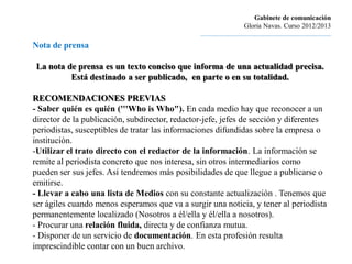 Gabinete de comunicación
                                                                         Gloria Navas. Curso 2012/2013
                                                ............................................................................
Nota de prensa

 La nota de prensa es un texto conciso que informa de una actualidad precisa.
          Está destinado a ser publicado, en parte o en su totalidad.

RECOMENDACIONES PREVIAS
- Saber quién es quién ('''Who is Who"). En cada medio hay que reconocer a un
director de la publicación, subdirector, redactor-jefe, jefes de sección y diferentes
periodistas, susceptibles de tratar las informaciones difundidas sobre la empresa o
institución.
-Utilizar el trato directo con el redactor de la información. La información se
remite al periodista concreto que nos interesa, sin otros intermediarios como
pueden ser sus jefes. Así tendremos más posibilidades de que llegue a publicarse o
emitirse.
- Llevar a cabo una lista de Medios con su constante actualización . Tenemos que
ser ágiles cuando menos esperamos que va a surgir una noticia, y tener al periodista
permanentemente localizado (Nosotros a él/ella y él/ella a nosotros).
- Procurar una relación fluida, directa y de confianza mutua.
- Disponer de un servicio de documentación. En esta profesión resulta
imprescindible contar con un buen archivo.
 