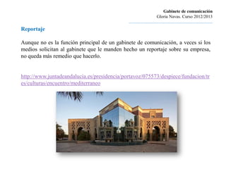 Gabinete de comunicación
                                                                      Gloria Navas. Curso 2012/2013
                                             ............................................................................
Reportaje

Aunque no es la función principal de un gabinete de comunicación, a veces si los
medios solicitan al gabinete que le manden hecho un reportaje sobre su empresa,
no queda más remedio que hacerlo.


http://www.juntadeandalucia.es/presidencia/portavoz/075573/despiece/fundacion/tr
es/culturas/encuentro/mediterraneo
 
