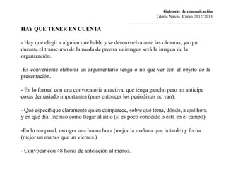 Gabinete de comunicación
                                                                         Gloria Navas. Curso 2012/2013
                                                ............................................................................
HAY QUE TENER EN CUENTA

- Hay que elegir a alguien que hable y se desenvuelva ante las cámaras, ya que
durante el transcurso de la rueda de prensa su imagen será la imagen de la
organización.

-Es conveniente elaborar un argumentario tenga o no que ver con el objeto de la
presentación.

- En lo formal con una convocatoria atractiva, que tenga gancho pero no anticipe
cosas demasiado importantes (pues entonces los periodistas no van).

- Que especifique claramente quién comparece, sobre qué tema, dónde, a qué hora
y en qué día. Incluso cómo llegar al sitio (si es poco conocido o está en el campo).

-En lo temporal, escoger una buena hora (mejor la mañana que la tarde) y fecha
(mejor un martes que un viernes.)

- Convocar con 48 horas de antelación al menos.
 
