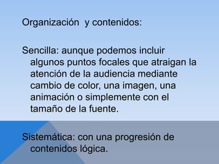 Organización y contenidos:
Sencilla: aunque podemos incluir
algunos puntos focales que atraigan la
atención de la audiencia mediante
cambio de color, una imagen, una
animación o simplemente con el
tamaño de la fuente.
Sistemática: con una progresión de
contenidos lógica.
 
