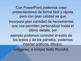 Con PowerPoint podemos crear
presentaciones de forma fácil y rápida
pero con gran calidad ya que
incorpora gran cantidad de herramientas
que nos permiten personalizar hasta el
último detalle, por
ejemplo podemos controlar el estilo de
los textos y de los párrafos, podemos
insertar gráficos, dibujos,
imágenes, e incluso texto WordArt.
 
