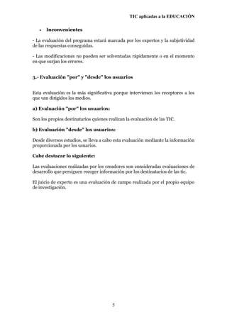 TIC aplicadas a la EDUCACIÓN
• Inconvenientes
- La evaluación del programa estará marcada por los expertos y la subjetividad
de las respuestas conseguidas.
- Las modificaciones no pueden ser solventadas rápidamente o en el momento
en que surjan los errores.
3.- Evaluación "por" y "desde" los usuarios
Esta evaluación es la más significativa porque intervienen los receptores a los
que van dirigidos los medios.
a) Evaluación "por" los usuarios:
Son los propios destinatarios quienes realizan la evaluación de las TIC.
b) Evaluación "desde" los usuarios:
Desde diversos estudios, se lleva a cabo esta evaluación mediante la información
proporcionada por los usuarios.
Cabe destacar lo siguiente:
Las evaluaciones realizadas por los creadores son consideradas evaluaciones de
desarrollo que persiguen recoger información por los destinatarios de las tic.
El juicio de experto es una evaluación de campo realizada por el propio equipo
de investigación.
5
 